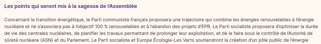 Extrait du programme 2022 de la nupes, Chapitre 2 : Écologie, biodiversité, climat, biens communs et énergie.

«Les points qui seront mis à la sagesse de l’Assemblée

Concernant la transition énergétique, le Parti communiste français proposera une trajectoire qui combine les énergies renouvelables à l’énergie nucléaire et ne s’associera pas à l’objectif 100 % renouvelables et à l’abandon des projets d’EPR. Le Parti socialiste proposera d’optimiser la durée de vie des centrales nucléaires, de planifier les travaux permettant de prolonger leur exploitation, et de le faire sous le contrôle de l’Autorité de sûreté nucléaire (ASN) et du Parlement.»