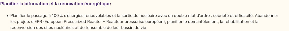 Extrait du programme 2022 de la NUPES, 
Chapitre 2 : Écologie, biodiversité, climat, biens communs et énergie

«Planifier le passage à 100 % d’énergies renouvelables et la sortie du nucléaire avec un double mot d’ordre : sobriété et efficacité. Abandonner les projets d’EPR (European Pressurized Reactor – Réacteur pressurisé européen), planifier le démantèlement, la réhabilitation et la reconversion des sites nucléaires et de l’ensemble de leur bassin de vie»