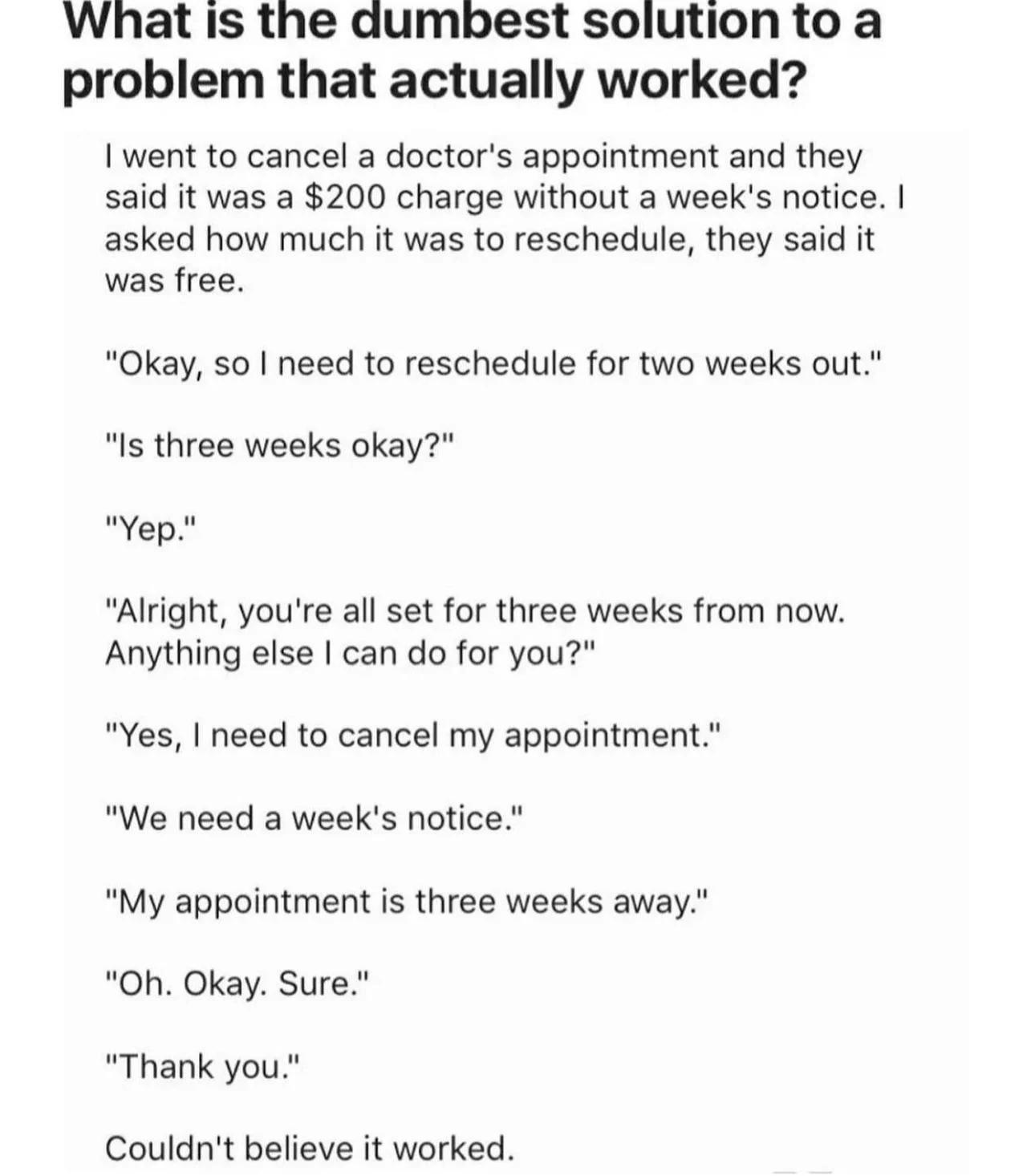 What is the dumbest solution to a problem that actually worked?

I went to cancel a doctor's appointment and they said it was a $200 charge without a week's notice. I asked how much it was to reschedule, they said it was free.

"Okay, so I need to reschedule for two weeks out."

"Is three weeks okay?"

"Yep."

"Alright, you're all set for three weeks from now. Anything else I can do for you?"

"Yes, O need to cancel my appointment." "We need a week's notice."

"My appointment is three weeks away." 

"Oh. Okay. Sure."

"Thank you."

Couldn't believe it worked. 