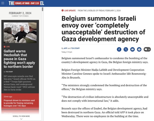 Times Of Israel article: 

Belgium summons Israeli envoy over 'completely unacceptable' destruction of Gaza development agency
By AFP and TOI STAFF
Today, 2:14 pm
Belgium summoned Israel's ambassador to condemn the bombing of the country's development agency in Gaza, the Belgian foreign ministry says.
Belgian Foreign Minister Hadja Lahbib and Development Cooperation Minister Caroline Gennez spoke to Israeli Ambassador Idit Rosenzweig-Abu in Brussels.
"The ministers strongly condemned the bombin…