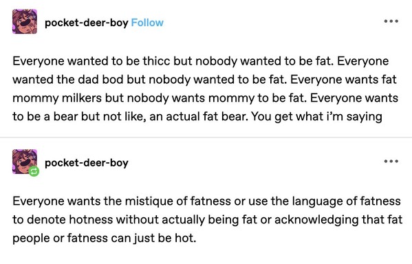 A Tumblr post: 

pocket-deer-boy posted - 

Everyone wanted to be thicc but nobody wanted to be fat. Everyone wanted the dad bod but nobody wanted to be fat. Everyone wants fat mommy milkers but nobody wants mommy to be fat. Everyone wants to be a bear but not like, an actual fat bear. You get what i'm saying

Everyone wants the mistique of fatness or use the language of fatness to denote hotness without actually being fat or acknowledging that fat people or fatness can just be hot. 