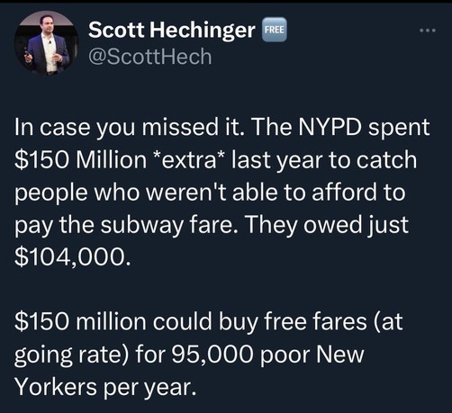 Scott Hechinger
@ScottHech

In case you missed it. The NYPD spent $150 Million *extra* last year to catch people who weren't able to afford to pay the subway fare. They owed just $104,000.

$150 million could buy free fares (at going rate) for 95,000 poor New
Yorkers per year.