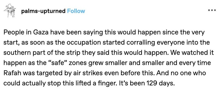 A Tumblr post bypalms-upturned:

People in Gaza have been saying this would happen since the very start, as soon as the occupation started corralling everyone into the southern part of the strip they said this would happen. We watched it happen as the "safe" zones grew smaller and smaller and every time Rafah was targeted by air strikes even before this. And no one who could actually stop this lifted a finger. It's been 129 days.