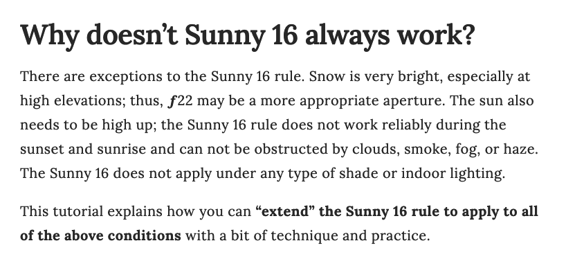 TEXT READS: 

Why doesn’t Sunny 16 always work? 

There are exceptions to the Sunny 16 rule. Snow is very bright, especially at high elevations; thus, f22 may be a more appropriate aperture. The sun also needs to be high up; the Sunny 16 rule does not work reliably during the sunset and sunrise and can not be obstructed by clouds, smoke, fog, or haze. The Sunny 16 does not apply under any type of shade or indoor lighting.

This tutorial explains how you can “extend” the Sunny 16 rule to apply to all of the above conditions with a bit of technique and practice. 