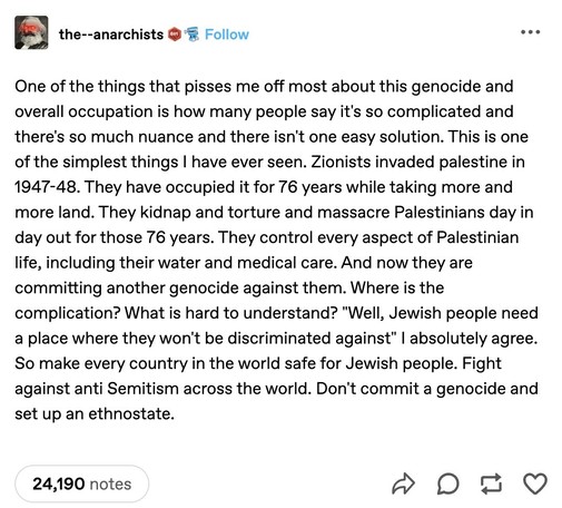 Tumblr post: 

the--anarchists wrote: 

One of the things that pisses me off most about this genocide and overall occupation is how many people say it's so complicated and there's so much nuance and there isn't one easy solution. This is one of the simplest things I have ever seen. Zionists invaded palestine in
1947-48. They have occupied it for 76 years while taking more and more land. They kidnap and torture and massacre Palestinians day in day out for those 76 years. They control every aspec…