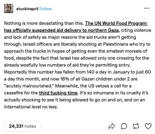 Tumblr post by stuckinapril:

Nothing is more devastating than this. The UN World Food Program has officially suspended aid delivery to northern Gaza, citing violence and lack of safety as major reasons the aid trucks aren't getting through. Israeli officers are liberally shooting at Palestinians who try to approach the trucks in hopes of getting even the smallest morsels of food, despite the fact that Israel has allowed only one crossing for the already woefully low numbers of aid they're perm…