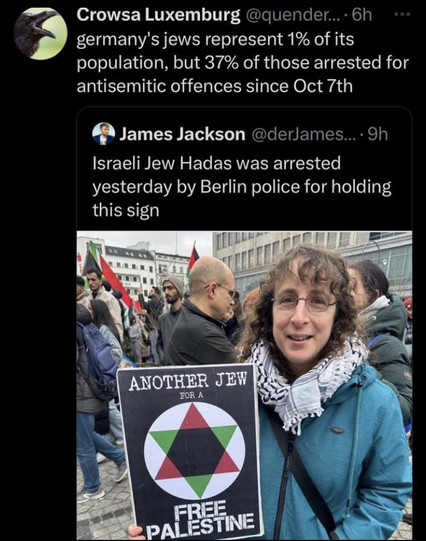 Two tweets: 

Crowsa Luxemburg @quender... • 6h
...
germany's jews represent 1% of its population, but 37% of those arrested for antisemitic offences since Oct 7th

James Jackson @derJames...• 9h
Israeli Jew Hadas was arrested yesterday by Berlin police for holding this

[Photo of a person holding a sign which reads Another Jew for a Free Palestine]