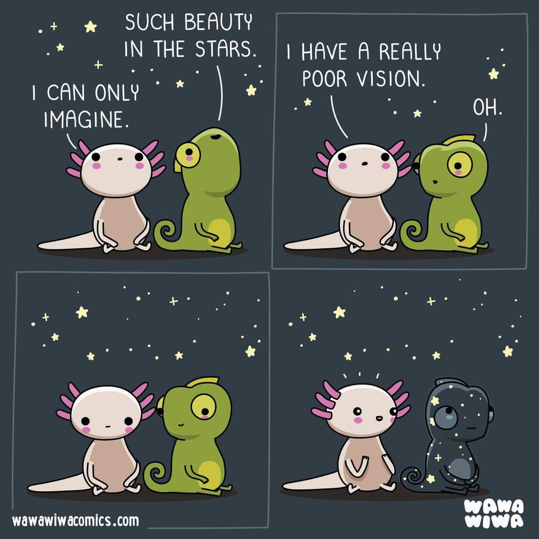 Cartoon from WawaWiwa
A chameleon and an axolotl sitting together, looking at the night sky.
Chameleon: Such beauty in the stars.
Axolotl: I can only imagine. I have really poor vision.
Chameleon: Oh.
Chameleon thinks for a moment and changes his skin to match the night sky, enthralling the axolotl.