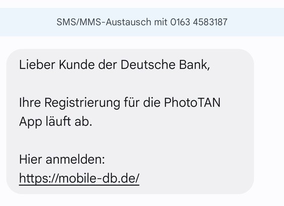 Screenshot einer SMS von der Nummer 01634583187

"Lieber Kunde der Deutsche Bank,
Ihre Registrierung für die PhotoTAN App läuft ab.

Hier anmelden: https: //mobile-db.de/"

[Grammatikfehler wie in der SMS; Leerzeichen im Spamlink eingefügt, damit niemand hier aus Versehen drauftippt. Ich war never ever Kunde der Deutschen Bank]