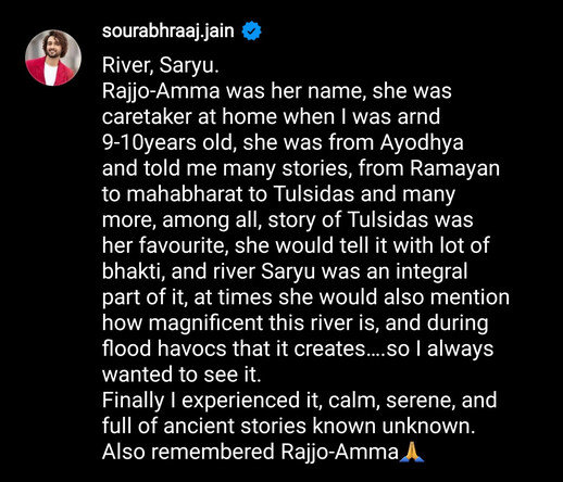 A screenshot of Sourabh Raaj Jain's post on Instagram describing the significance the Saryu river holds for him and the memories it conjures. The text reads as follows (minor edits for screen reading tools): "River, Saryu. Rajjo-Amma was her name; she was caretaker at home when I was around 9-10 years old, she was from Ayodhya and told me many stories — from Ramayan to Mahabharat to Tulsidas and many more. Among all, the story of Tulsidas was her favourite. She would tell it with lot of bhakti, and river Saryu was an integral part of it. At times she would also mention how magnificent this river is, and during flood havocs that it creates. So I always wanted to see it. Finally I experienced it; calm, serene, and full of ancient stories known and unknown. Also remembered Rajjo-Amma 🙏"