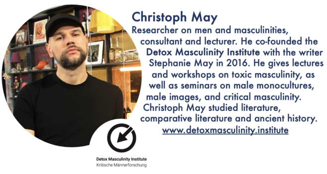 Christoph May
Researcher on men and masculinities,
consultant and lecturer. He co-founded the
Detox Masculinity Institute with the writer Stephanie May in 2016. He gives lectures
and workshops on toxic masculinity, as well as seminars on male monocultures,
male images, and critical masculinity. Christoph May studied literature,
comparative literature and ancient history. www.detoxmasculinity.institute