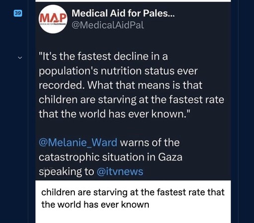 A Tweet: 

Medical Aid for Pales...
@MedicalAidPal
"It's the fastest decline in a population's nutrition status ever recorded. What that means is that children are starving at the fastest rate that the world has ever known."
@Melanie_Ward warns of the catastrophic situation in Gaza speaking to @itvnews

children are starving at the fastest rate that the world has ever known