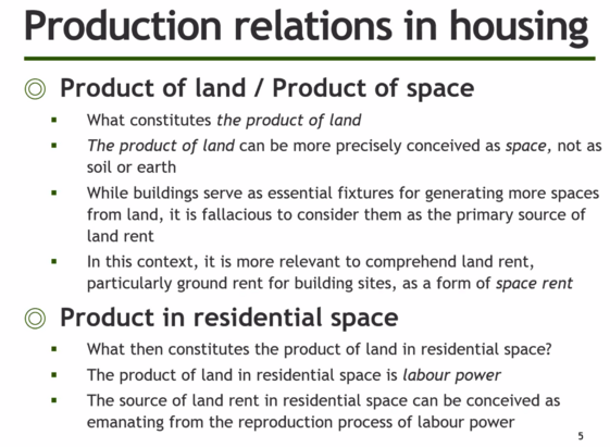 Production relations in housing © Product of land / Product of space =  What constitutes the product of land . The product of land can be more precisely conceived as space, not as soil or earth =  While buildings serve as essential fixtures for generating more spaces from land, it is fallacious to consider them as the primary source of land rent . In this context, it is more relevant to comprehend land rent, particularly ground rent for building sites, as a form of space rent © Product in resid…
