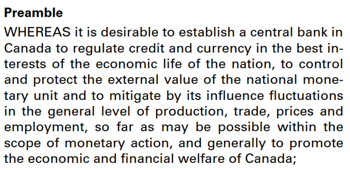 Text:
Preamble
WHEREAS it is desirable to establish a central bank in Canada to regulate credit and currency in the best interests of the economic life of the nation, to control and protect the external value of the national monetary unit and to mitigate by its influence fluctuations in the general level of production, trade, prices and employment, so far as may be possible within the scope of monetary action, and generally to promote the economic and financial welfare of Canada