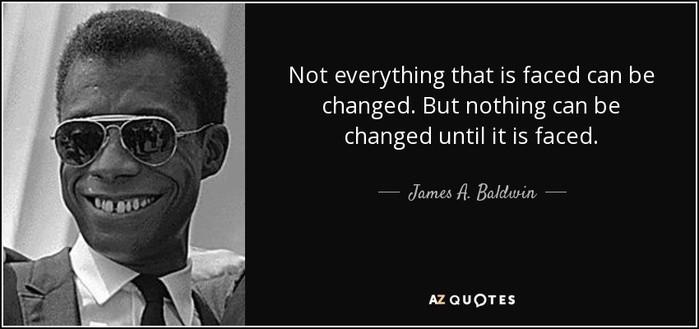 Not everything that is faced can be changed. But nothing can be
changed until it is faced.
— James A. Baldwin