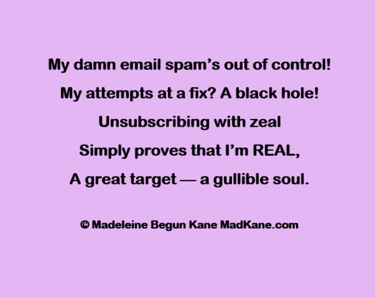 My damn email spam’s out of control!    
My attempts at a fix? A black hole!    
Unsubscribing with zeal     
Simply proves that I'm REAL,     
A great target — a gullible soul.    

© Madeleine Begun Kane MadKane.com 