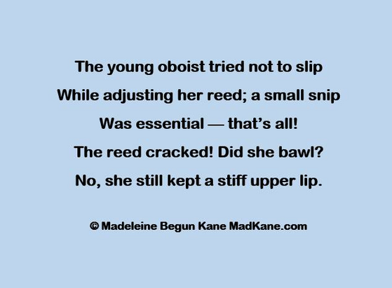 The young oboist tried not to slip     
While adjusting her reed; a small snip    
Was essential — that’s all!      
The reed cracked! Did she bawl?   
No, she still kept a stiff upper lip.    

© Madeleine Begun Kane MadKane.com 