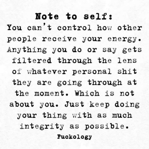Note to self: You can’t control how other people receive your energye. Anything you do or say gets filtered through the lens of whatever personal shit they are going through at the moment. Which is not about you. Just keep doing your thing with as much integrity as possible.
 Fuckology 