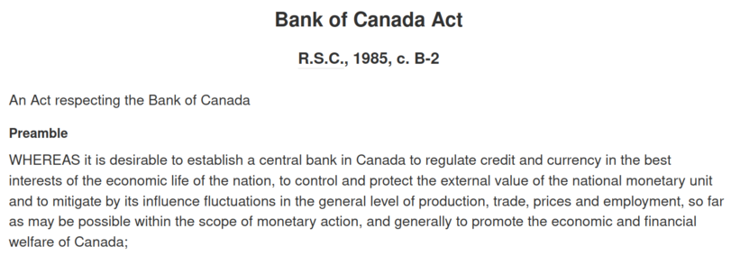 Screenshot of a the law's preamble:

Bank of Canada Act
R.S.C., 1985, c. B-2

An Act respecting the Bank of Canada

Preamble
WHEREAS it is desirable to establish a central bank in Canada to regulate credit and currency in the best interests of the economic life of the nation, to control and protect the external value of the national monetary unit and to mitigate by its influence fluctuations in the general level of production, trade, prices and employment, so far as may be possible within the s…