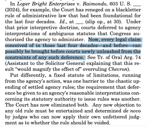 In Loper Bright Enterprises v. Raimondo, 603 U. S. ___ (2024), for example, the Court has reneged on a blackletter rule of administrative law that had been foundational for the last four decades. Id., at ___ (slip op., at 30). Under that prior interpretive doctrine, courts deferred to agency interpretations of ambiguous statutes that Congress au- thorized the agency to administer. Now, every legal claim conceived of in those last four decades—and before—can possibly be brought before courts newly unleashed from the constraints of any such deference.| See Tr. of Oral Arg. 74 (Assistant to the Solicitor General explaining that this re- sult “would magnify the effect of” overruling Cheuvron).

Put differently, a fixed statute of limitations, running from the agency’s action, was one barrier to the chaotic up- ending of settled agency rules; the requirement that defer- ence be given to an agency’s reasonable interpretations concerning its statutory authority to issue rules was another. The Court has now eliminated both. Any new objection to any old rule must be entertained and determined de novo by judges who can now apply their own unfettered judgment as to whether the rule should be voided. 