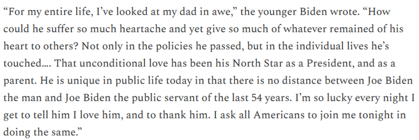 From Hunter Biden: “For my entire life, I’ve looked at my dad in awe. How could he suffer so much heartache and yet give so much of whatever remained of his heart to others? Not only in the policies he passed, but in the individual lives he’s touched…. That unconditional love has been his North Star as a President, and as a parent. He is unique in public life today in that there is no distance between Joe Biden the man and Joe Biden the public servant of the last 54 years. I’m so lucky every night I get to tell him I love him, and to thank him. I ask all Americans to join me tonight in doing the same.”