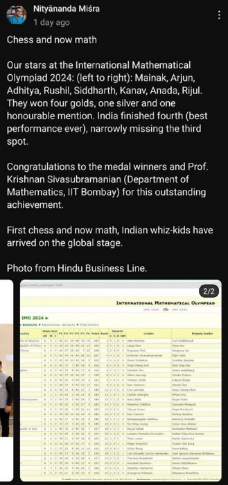 Post from Nityananda Mishra:

Chess and Now math
Our stars at the International Mathematical Olympiad 2024: Mainak, Arjun, Adhitya, Rushil, Siddharth, Kanav, Ananda, Rijul. They won four golds, one silver and once hounourable mention. India finished fourth (best performance ever), narrowly missing the third spot. 

Congratulations to the medal winners and Prof. Krishnan Sivasubramanian (Department of Mathematics, IIT Bombay) for this outstanding achievement. 

First chess and now math, Indian whiz-kids have arrived on the global stage.