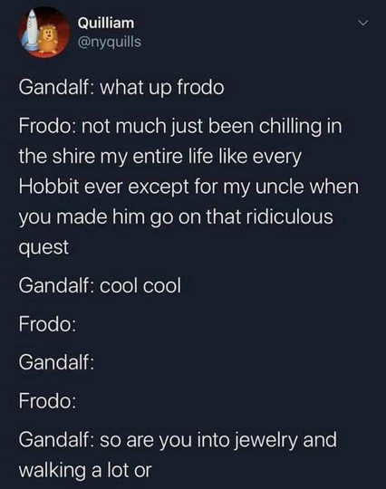Quilliam @nyquills Gandalf: what up frodo Frodo: not much just been chilling in the shire my entire life like every Hobbit ever except for my uncle when you made him go on that ridiculous quest Gandalf: cool cool Frodo: Gandalf: Frodo: Gandalf: so are you into jewelry and walking a lot or
