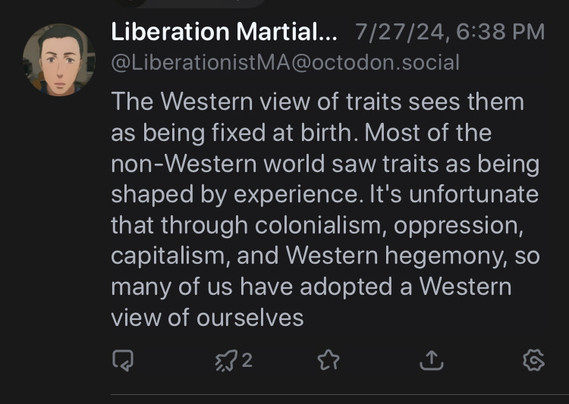 Screenshot of toot from LiberationistMA, posted 7/27/24:

The Western view of traits sees them as being fixed at birth. Most of the non-Western world saw traits as being shaped by experience. It's unfortunate that through colonialism, oppression, capitalism, and Western hegemony, so many of us have adopted a Western view of ourselves.