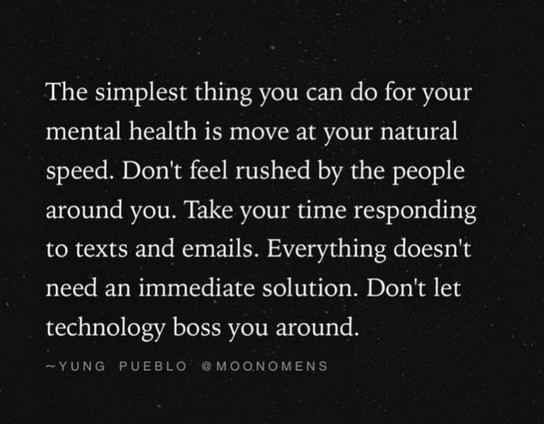 The simplest thing you can do for your mental health is move at your natural speed. Don't feel rushed by the people around you. Take your time responding to texts and emails. Everything doesn't need an immediate solution. Don't let technology boss you around.

YUNG PUEBLO @MOONOMENS 