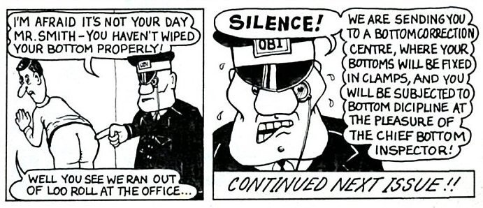 The Bottom Inspectors. A regular strip in early Viz comics where fashy looking uniformed inspectors would strip random people to ensure they had wiped their arse correctly. Here, one inspector tells a man he will be sent to the Bottom Correction Centre and subjected to bottom discipline.