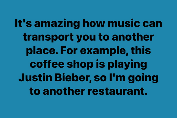 It's amazing how music can transport you to another place. For example, this coffee shop is playing Justin Bieber, so I'm going to another restaurant.