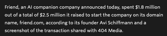 Friend, an Al companion company announced today, spent $1.8 million
out of a total of $2.5 million it raised to start the company on its domain
name, friend.com, according to its founder Avi Schiffmann and a
screenshot of the transaction shared with 404 Media.