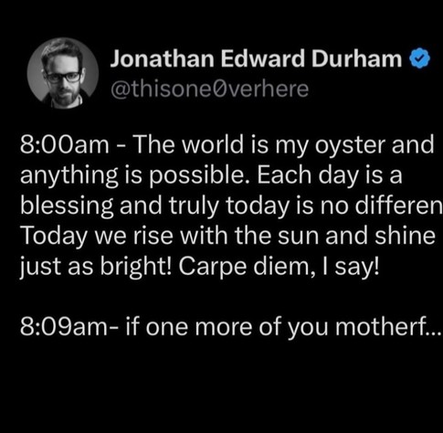 Jonathan Edward Durham
@thisone0verhere

8:00am - The world is my oyster and anything is possible. Each day is a blessing and truly today is no different. Today we rise with the sun and shine just as bright! Carpe diem, I say! 

8:09am- if one more of you motherf... 