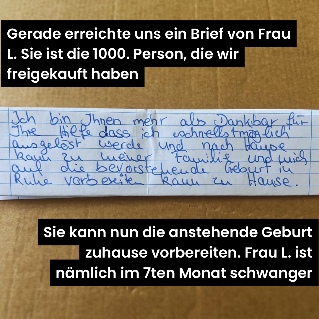 Auf dem Bild ist ein Teil eines handschriftlch geschriebenen Briefes und oben und unten ein Erklärtext abgebildet. Erklärtext oben: "Gerade erreiche uns ein Brief von Frau L. Sie ist die 1.000. Person, die wir freigekauft haben." Brief: " Ich bin Ihnen mehr als Dankbar für Ihre Hilfe, dass ich schnellstmöglich ausgelöst werde und nac Hause kann zu meiner Familie und mich auf die bevorstehende Geburt in Ruhe vorbereiten kann zu Hause." Erklärtext unten: " Sie kann nun die anstehende Geburt zuhause vorbereiten. Frau L. ist nämlich im 7ten Monat schwanger."