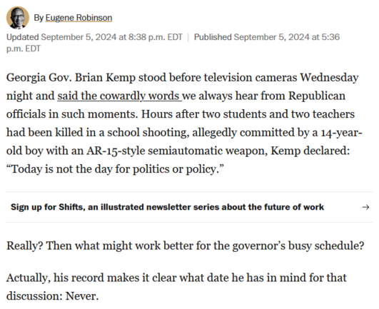 By Eugene Robinson. 

Georgia Gov. Brian Kemp stood before television cameras Wednesday night and said the cowardly words we always hear from Republican officials in such moments. Hours after two students and two teachers had been killed in a school shooting, allegedly committed by a 14-year-old boy with an AR-15-style semiautomatic weapon, Kemp declared: “Today is not the day for politics or policy.”

Really? Then what might work better for the governor’s busy schedule?

Actually, his record makes it clear what date he has in mind for that discussion: Never.