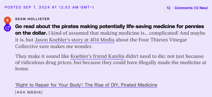 S
Sean Hollister
Go read about the pirates making potentially life-saving medicine for pennies on the dollar.

I kind of assumed that making medicine is... complicated! And maybe it is, but Jason Koebler's story at 404 Media about the Four Thieves Vinegar Collective sure makes me wonder.

They make it sound like Koebler's friend Katelin didn't need to die; not just because of ridiculous drug prices, but because they could have illegally made the medicine at home.

‘Right to Repair for Your Body’: The Rise of DIY, Pirated Medicine