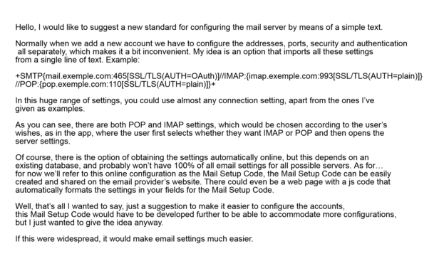 Hello, I would like to suggest a new standard for configuring the mail server by means of a simple text.

Normally when we add a new account we have to configure the addresses, ports, security and authentication all separately, which makes it a bit inconvenient. My idea is an option that imports all these settings from a single line of text. Example:

In this huge range of settings, you could use almost any connection setting, apart from the ones I’ve given as examples.

As you can see, there are both POP and IMAP settings, which would be chosen according to the user’s wishes, as in the app, where the user first selects whether they want IMAP or POP and then opens the server settings.

Of course, there is the option of obtaining the settings automatically online, but this depends on an existing database, and probably won’t have 100% of all email settings for all possible servers. As for… for now we’ll refer to this online configuration as the Mail Setup Code, the Mail Setup Code can be easily created and shared on the email provider’s website. There could even be a web page with a js code that automatically formats the settings in your fields for the Mail Setup Code.

Well, that’s all I wanted to say, just a suggestion to make it easier to configure the accounts, this Mail Setup Code would have to be developed further to be able to accommodate more configurations, but I just wanted to give the idea anyway.

If this were widespread, it would make email settings much easier.