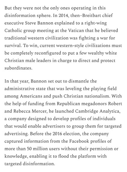 Text: 
But they were not the only ones operating in this disinformation sphere. In 2014, then–Breitbart chief executive Steve Bannon explained to a right-wing Catholic group meeting at the Vatican that he believed traditional western civilization was fighting a war for survival. To win, current western-style civilizations must be completely reconfigured to put a few wealthy white Christian male leaders in charge to direct and protect subordinates. 

In that year, Bannon set out to dismantle the administrative state that was leveling the playing field among Americans and push Christian nationalism. With the help of funding from Republican megadonors Robert and Rebecca Mercer, he launched Cambridge Analytica, a company designed to develop profiles of individuals that would enable advertisers to group them for targeted advertising. Before the 2016 election, the company captured information from the Facebook profiles of more than 50 million users without their permission or knowledge, enabling it to flood the platform with targeted disinformation. 