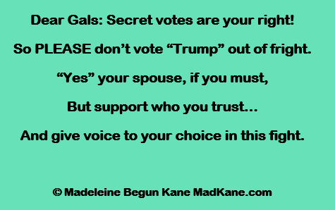 Dear Gals: Secret votes are your right!      
So PLEASE don’t vote “Trump” out of fright.     
“Yes” your spouse, if you must,      
But support who you trust...     
And give voice to your choice in this fight.     

© Madeleine Begun Kane MadKane.com 