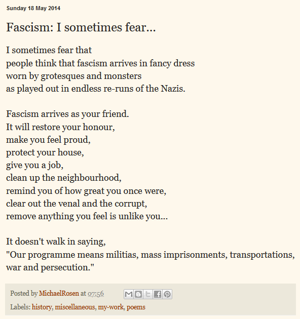 Partial screenshot of Michael Rosen's blog
https://michaelrosenblog.blogspot.com/2014/05/fascism-i-sometimes-fear.html:

Sunday 18 May 2014

Fascism: I sometimes fear...

I sometimes fear that 
people think that fascism arrives in fancy dress 
worn by grotesques and monsters 
as played out in endless re-runs of the Nazis. 

Fascism arrives as your friend. 
It will restore your honour, 
make you feel proud, 
protect your house, 
give you a job, 
clean up the neighbourhood, 
remind you of how great you once were, 
clear out the venal and the corrupt, 
remove anything you feel is unlike you...

It doesn't walk in saying, 
"Our programme means militias, mass imprisonments, transportations, war and persecution."

Posted by MichaelRosen at 07:56