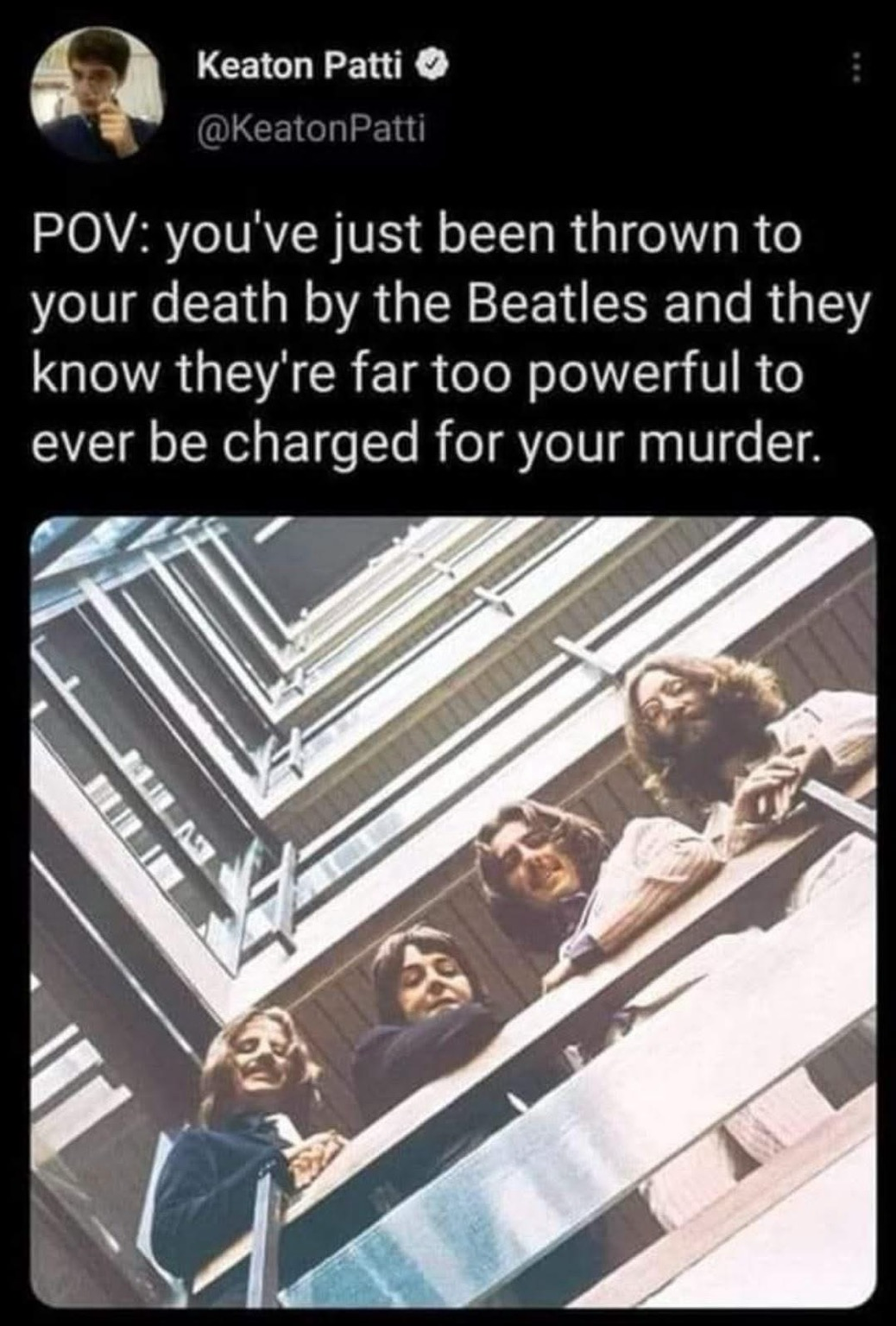 Keaton Patti @KeatonPatti POV: you've just been thrown to your death by the Beatles and they know they're far too powerful to ever be charged for your murder.