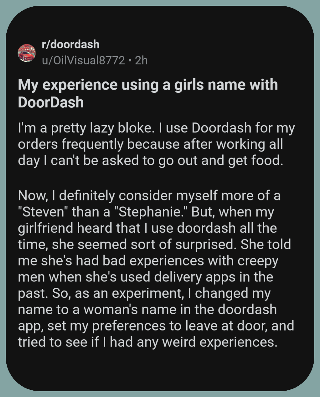 r/doordash

u/OilVisual8772 2h

My experience using a girls name with DoorDash

I'm a pretty lazy bloke. I use Doordash for my orders frequently because after working all day I can't be asked to go out and get food.

Now, I definitely consider myself more of a "Steven" than a "Stephanie." But, when my girlfriend heard that I use doordash all the time, she seemed sort of surprised. She told me she's had bad experiences with creepy men when she's used delivery apps in the past. So, as an experiment, I changed my name to a woman's name in the doordash app, set my preferences to leave at door, and tried to see if I had any weird experiences.