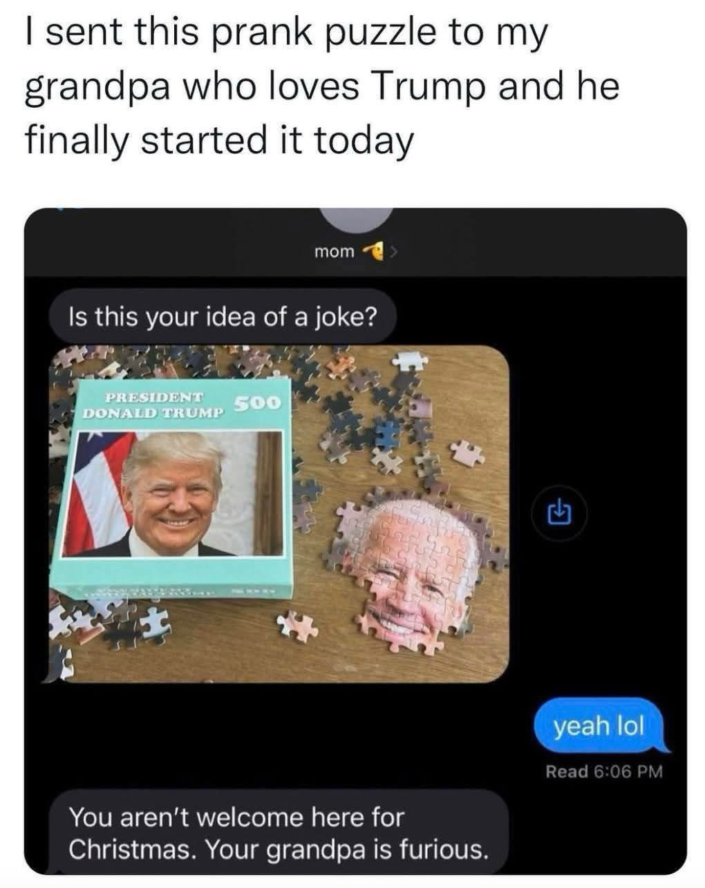 I sent this prank puzzle to my grandpa who loves Trump and he finally started it today (Trump puzzled, but it’s actually Biden) mom Is this your idea of a joke? yeah lol … You aren't welcome here for Christmas. Your grandpa is furious.