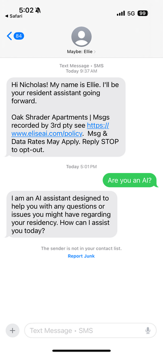 Text Message • SMS

Today 9:37 AM
Hi Nicholas! My name is Ellie. I'll be your resident assistant going forward.
Oak Shrader Apartments | Msgs recorded by 3rd pty see https://www.eliseai.com/policy. Msg & Data Rates May Apply. Reply STOP to opt-out.

Today 5:01 PM
Are you an Al?

I am an Al assistant designed to help you with any questions or issues you might have regarding your residency. How can I assist you today?

The sender is not in your contact list.
Report Junk