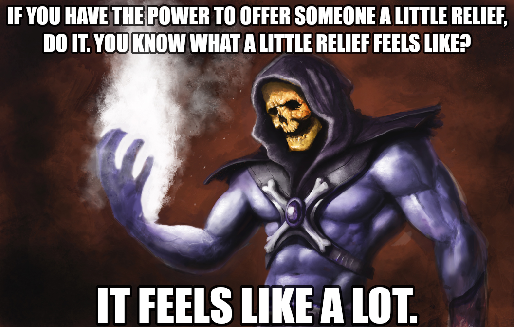 If you have the power to offer someone a little relief, do it. You know what a little relief feels like? It feels like a lot.