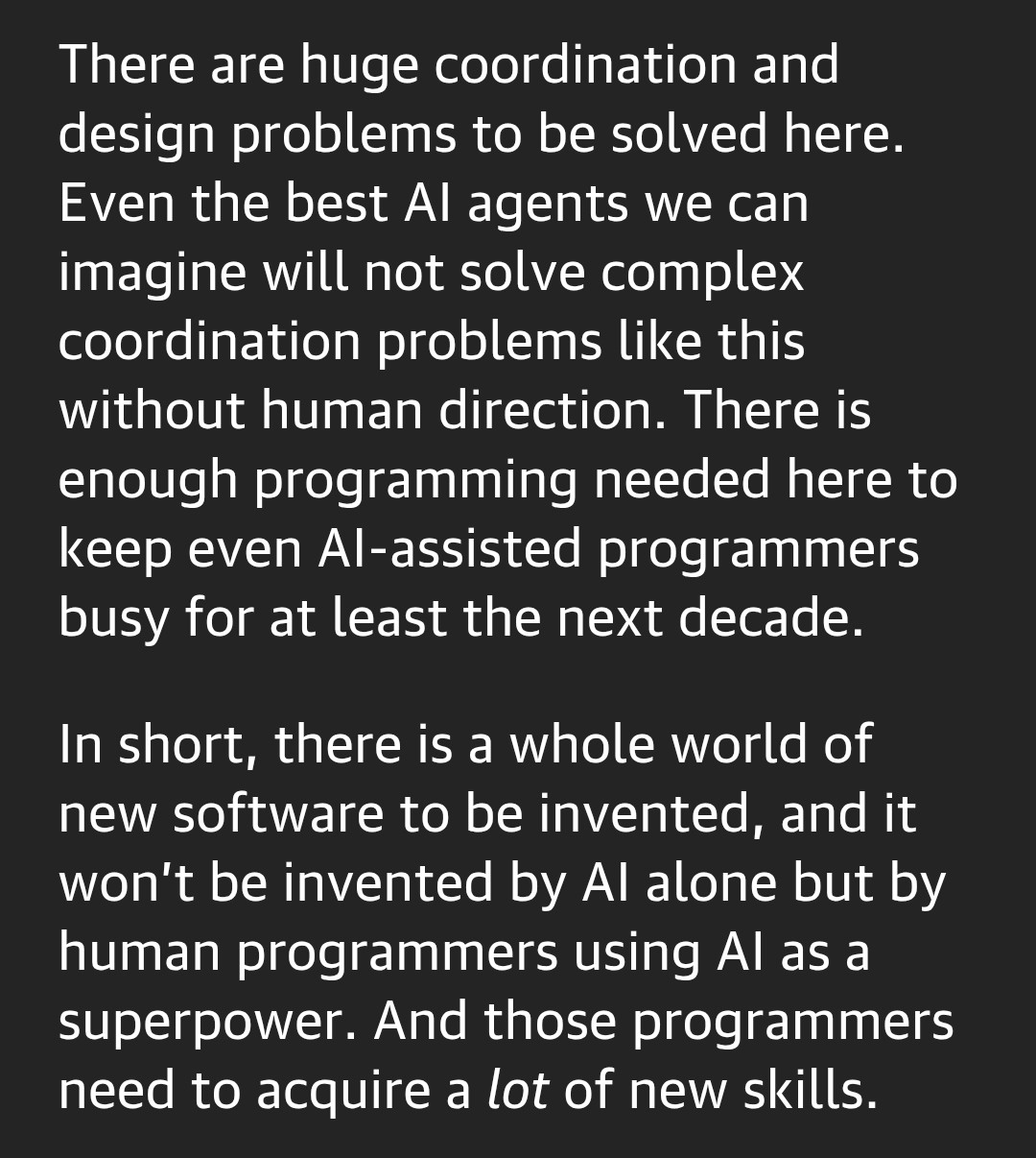 There are huge coordination and design problems to be solved here. Even the best AI agents we can imagine will not solve complex coordination problems like this without human direction. There is enough programming needed here to keep even AI-assisted programmers busy for at least the next decade.
In short, there is a whole world of new software to be invented, and it won’t be invented by AI alone but by human programmers using AI as a superpower. And those programmers need to acquire a lot of new skills. There are huge coordination and design problems to be solved here. Even the best AI agents we can imagine will not solve complex coordination problems like this without human direction. There is enough programming needed here to keep even AI-assisted programmers busy for at least the next decade.
In short, there is a whole world of new software to be invented, and it won’t be invented by AI alone but by human programmers using AI as a superpower. And those programmers need to acquire a lot of new skills.