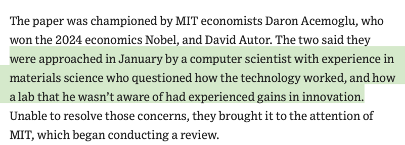 screenshot of a paragraph in the article linked in the post. It reads:
The paper was championed by MIT economists Daron Acemoglu, who won the 2024 economics Nobel, and David Autor. [begin highlight by me] The two said they were approached in January by a computer scientist with experience in materials science who questioned how the technology worked, and how a lab that he wasn’t aware of had experienced gains in innovation. [end highlight] Unable to resolve those concerns, they brought it to the attention of MIT, which began conducting a review. 