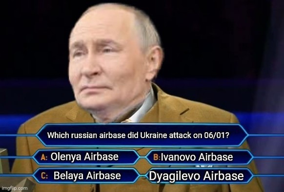Quizshow a la "who wants to be a Millionaire".
The candidate is Putin, the question is "Which russian airbase did Ukraine attack on 06/01?"
Possible answers:
A: Olenya Airbase
B: Ivanovo Airbase
C: Belaya Airbase
D: Dyagulevo Airbase

Putin doesn't look happy.
