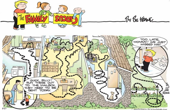 A Sunday (full color) strip from Bill Keane's Family Circus cartoon, one of the ones where Billy is tasked with doing something expedient and direct but he manages to screw it up because he dawdles and gets distracted and goes all over the place; taksed with quickly taking a letter out to the mailbox he:

"Quick, Billy! Run these out to the mailbox, they need to be sent today."
- wanders into the kitchen
- plays in the sink
- wanders into the living room
- jumps on the couch, annoys his s…