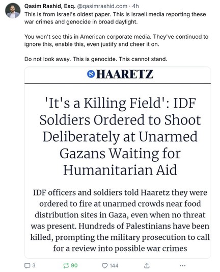 The image is a screenshot of a Bluesky post from Qasim Rashid, Esq., with the handle [@]qasimrashid.com, posted 4 hours ago. The tweet is about an article from Haaretz, Israel's oldest newspaper, which reports on war crimes and genocide. The headline of the article reads, "It's a Killing Field: IDF Soldiers Ordered to Shoot Deliberately at Unarmed Gazans Waiting for Humanitarian Aid." The article states that IDF officers and soldiers were ordered to fire at unarmed crowds near food distribution…